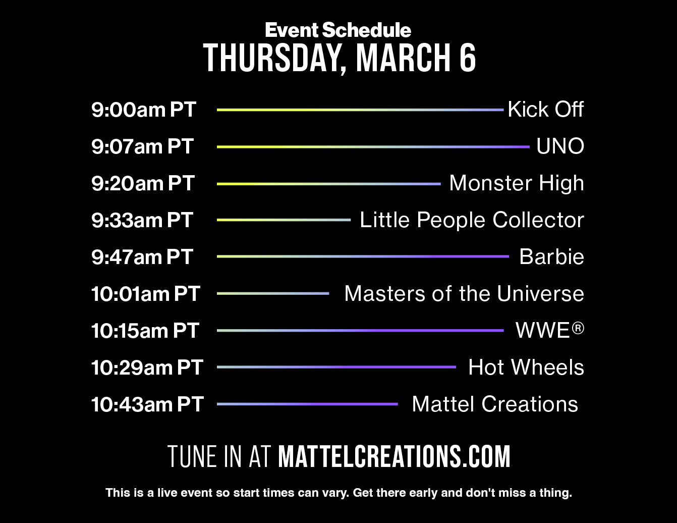 9 am PT - Kick Off, 9:07 am PT - UNO,  9:20 am PT - Monster High, 9:33 am PT - Little People Collector, 9:47 am PT - Barbie, 10:01 am PT - Masters of the Universe, 10:15 am PT - WWE, 10:29 am PT - Hot Wheels, 10:43 am PT - Mattel Creations